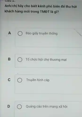 Cau 4.
Anh/chị hãy cho biết kênh phố biến để thu hút
khách hàng mới trong TMĐT là gì?
A
Báo giấy truyền thống
B
Tổ chức hội chợ thương mại
C
Truyền hình cáp
Quảng cáo trên mạng xã hội