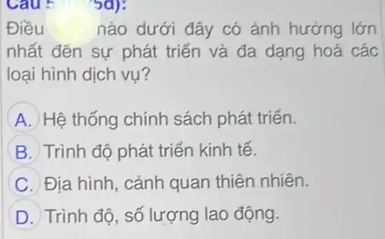 Cau 5 5d):
Điều	nào dưới đây có ảnh hưởng lớn
nhất đến sự phát triển và đa dạng hoá các
loại hình dịch vụ?
A Hệ thống chính sách phát triển.
B Trình độ phát triển kinh tế.
C Địa hình, cảnh quan thiên nhiên.
D Trình độ, số lượng lao động.