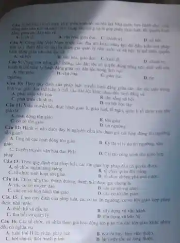 Cau 7: Nhang chinh sách phát triển kinh te xa hoi mà Nhà nước ban hành cho vung
đồng bào dân toc và mièn nui, vung sau vung xa la góp phân thực hiến tốt quyền binh
đẳng giữa các dân tộc về
A. kinh té.
B. vǎn hóa, giáo dục C. chinh tri
D. xil hoi
Câu 8: Công dân Việt Nam thuộc các dân tộc khác nhau khi đủ điều kiên mà pháp
luật quy định đều có quyền tham gia quân lý nhà nước và xã hội, là the hiện quyến
bình đẳng giữa cac dân toc ve
A. xa hoi
B. vǎn hóa, giáo dụC. C. kinh tế
Câu 9: Cùng với tiếng phổ thông, các dân tộc có quyền düng tiếng nói, chữ viết cáa
minh là thể hiện sự bình đẳng giữa các dân tộc trong linh vực
D. chinh tri
A. tôn giào.
B. vǎn hóa.
ngường.
C. giáo dục
D. tin
Câu 10: Theo quy định của pháp luật quyền bình đẳng giữa các dân tộc trên trong
lĩnh vực giáo dục thể hiện ở chỗ.các dân tộc khác nhau đều bình đẳng về
A. phát triển vǎn hóa
B. đời sống xã hôi
C. phát triển chính trị
D. cơ hội học tập
Câu 11: Việc truyền bá, thực hành giáo lí, giáo luật, lễ nghi, quản lí tổ chức của tồn
giáo là
A. hoạt động tôn giáo
B. tôn giáo.
C. cơ sở tôn giáo.
D. tin ngưỡng
Câu 12: Hành vi nào dưới đây bị nghiêm cấm khi tham gia các hoạt động tin ngương
tôn giáo?
A. Ung hộ các hoạt động tôn giáo
giáo.
B. Kỳ thi vi lý do tín ngường.tôn
C. Tuyên truyền vǎn hóa đạo Phật
pháp.
D. Cài tạo công trình tôn giáo hợp
Câu 13: Theo quy định của pháp luật,các tôn giáo hợp pháp đều có quyền được
A. tổ chức ngân hàng riêng
B. tổ chức quân đội
C. tổ chức sinh hoạt tôn giáo
D. tổ chức chống phá nhà nước
Câu 14: Chùa, nhà thờ, thánh đường thánh thất được gọi chung là
A. các cơ sở truyền đạo.
B. các cơ sở vui chơi
C. các cơ sở họp hành tôn giáo.
D. các cơ sở tôn giáo
Câu 15: Theo quy định của pháp luật , các cơ sở tín ngưỡng, cơ sở tôn giáo hợp pháp
được nhà nước
A. thiết kế và đầu tư.
B. xây dựng và vân hành
C. thu hồi và quản lý.
D. tôn trọng và bảo hô.
Câu 16: Các tổ chức, cá nhân tham gia hoạt động tôn giáo của các tôn giáo khác nhau
đều có nghĩa vụ
A. tuân thủ Hiến pháp, pháp luật.
B. nói lời hay làm việc thiện
C. bớt sân si,thôi tranh giành.
D. làm việc tốt.có lòng thiện.