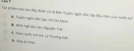 Cau 7
Tác phẩm nào sau đây được coi là Bản Tuyên ngôn độc lập đầu tiên của nước ta?
A. Tuyên ngôn độc lập- Hồ Chí Minh
B. Bình ngô đại cáo- Nguyễn Trãi
C. Nam quốc sơn hà- Lý Thường Kiệt
D. Đáp án khác