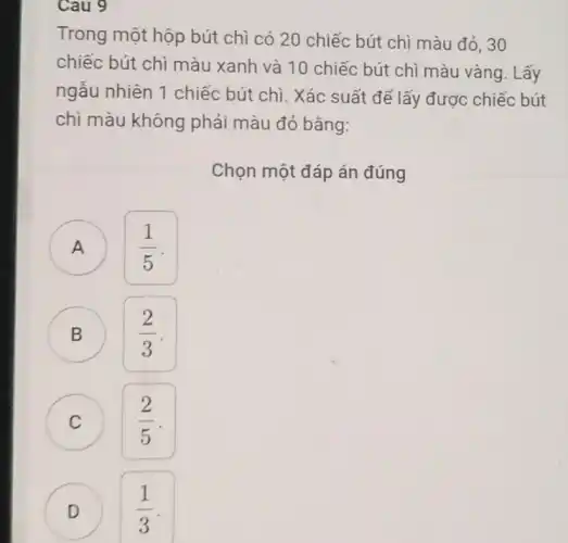 Cau 9
Trong một hộp bút chì có 20 chiếc bút chì màu đỏ, 30
chiếc bút chì màu xanh và 10 chiếc bút chì màu vàng . Lấy
ngẫu nhiên 1 chiếc bút chì. Xác suất để lấy được chiếc bút
chì màu không phải màu đỏ bằng:
Chọn một đáp án đúng
A
(1)/(5)
B
(2)/(3)
C C
(2)/(5)
D
(1)/(3)