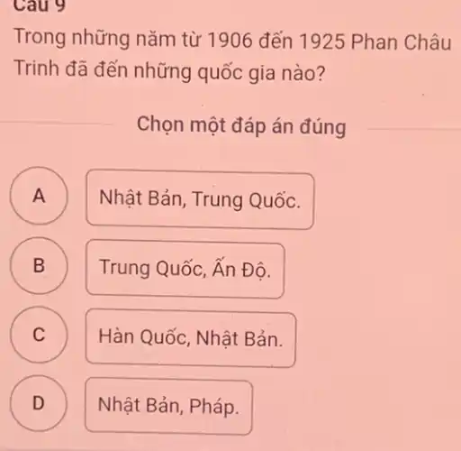 Cau 9
Trong những nǎm từ 1906 đến 1925 Phan Châu
Trinh đã đến những quốc gia nào?
Chọn một đáp án đúng
A A
Nhật Bản, Trung Quốc.
B B
Trung Quốc, Ấn Đô.
C C
Hàn Quốc, Nhật Bản.
D Nhật Bản, Pháp.