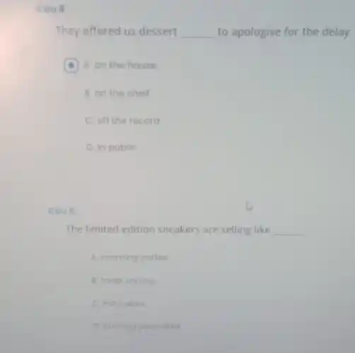 Cau B:
They offered us dessert __ to apologise for the delay.
A A. on the house (a)
B. on the shelf
C. off the record
D. in public
caug
The limited-edition sneakers are selling like __
A. morning coffee
B. fresh shrimp
C. hot cakes
D. burning pancakes