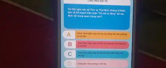 CAU HOI SO 19
cân bộ Tinh try Thal Binh (tháng 2/1040)
hoạch kiện toàn "Chi bộ tự động đã xác
định nội dung quan trong nào?
A Cách lanh đạo cua chi uy và công táo vàn phòng
chl bộ
B B
Cach làm việc của chi bộ và công tác vàn phong
ở chi bộ
C c
Cách làm việc của chl bộ và cách lanh doo cua
chiuy
D
Công tác vàn phòng o chi nọ