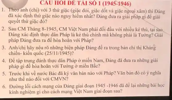 CAU HOI ĐÊ TÀI SO 1 (1945-1946)
1. Theo anh (chị)với 3 thứ giặc (giặc đói, giặc dốt và giặc ngoại xâm)thi Đảng
đã xác định thứ giặc nào nguy hiểm nhât? Đảng đưa ra giải phǎp gi để giải
quyết thứ giặc đó?
2. Sau CM Tháng 8-1945 , CM Việt Nam phải đối đầu với nhiều kẻ thù, tại sào.
Đảng xác định thực dân Pháp là kẻ thù chính mà không phải là Tưởng? Giải
pháp Đảng đưa ra đê hòa hoãn với Pháp?
3. Anh/chị hãy nêu rõ những biện pháp Đảng đê ra trong bản chi thị Kháng
chiên- kiên quốc (25/11/1945)
4. Để tập trung đánh thực dân Pháp ở miên Nam, Đảng đã đưa ra những giải
pháp gi để hòa hoãn với Tưởng ở miên Bắc?
5. Trước khi vê nước Bác đã ký vǎn bản nào với Pháp?Vǎn bản đó có ý nghĩa
như thế nào đôi với CMVN?
6. Đường lối cách mạng của Đảng giai đoạn 1945-1946 đã để lại những bài học
kinh nghiệm gì cho cách mạng Việt Nam giai đoạn sau?