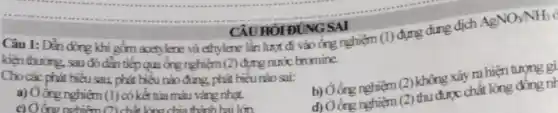 CAU HOI ĐUNG SAI
Câu 1: Dẫn dòng khi gồm acetylene và ethylene lần lượt đi vào ống nghiệm
kiện thường, sau đó đần tiếp qua ống nghiệm (2) được nước bromine.
(1)
đựng dung dịch
AgNO_(3)NH_(3)
Cho các phát biểu sau phát biểu nào đúng, phát biểu nào sai:
(2) thu được chất lỏng
a) Ởống nghiệm (1) có kết tủa màu vàng nhat.
c) Oông nghiêm n chấ lǎng chia thành hai lớn
b) Góng nghiệm (2) không xảy ra hiện tượng gi