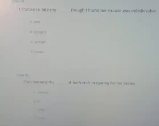 Caule
I choose to bite my __ though I found her excuse was unbelievable.
A. eye
B. tongue
C. mouth
D. nose
Cau 19
She's burning the __ at both ends preparing for her exams.
A. candle
B. oil
C. milk
D. cake