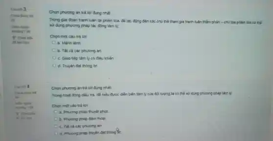 Caunoi 3
Chura duroc trá
lới
Diem ngodi
khoding 1,00
để làm sau
Cau hoi 4
Chura duroc tra
lời
Elem ngoal
khoding 1.00
P Banh diu
để làm sau
Chọn phương án trả lời đúng nhất
Trong giai đoạn tranh luận tại phiên tỏa để tác động đến các chủ thể tham gia tranh luận,thẩm phản - chủ tọa phiên tỏa có thể
sử dụng phương pháp tác động tâm lý:
Chọn một câu trả lời:
a. Mệnh lệnh
b. Tất cả các phương án
c. Giao tiếp tâm lý có điều khiển
d. Truyền đạt thông tin
Chọn phương án trả lời đúng nhất:
Trong hoạt động diều tra. để hiểu đươc diễn biển tâm lý của đối tượng.
ta có thể sử dụng phương pháp tâm lý:
Chọn một câu trả loi:
a. Phương pháp thuyết phuc.
b. Phương pháp đảm thoai.
c. Tất cả các phương án
d. Phương pháp truyền đạt thông tần