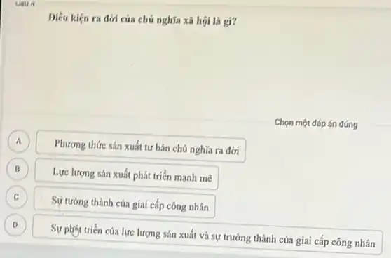 caus
Diêu kiện ra đời của chủ nghĩa xã hội là gi?
Chọn một đáp án đúng
A A
Phương thức sản xuất tư bản chú nghĩa ra đời
B B
Lực lượng sản xuất phát triển mạnh mẽ
C
Sự tưởng thành của giai cấp công nhân
D
Sự phist triển của lực lượng sản xuất và sự trưởng thành của giai cấp công nhân