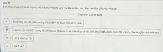 Cbu 29
Ban muSn mua motchike laptop moi để phục vụ cho việc học tập và làm việC.Ban nèn làm gl trước khi mua?
Chon một đáp án đúng
A Mua ngay lip the chiếc laptop đất nhất vi nó chắc chân là tốt nhất
A
B
.
Nghiên cuu các logi laptop khác nhau so sánh giá cả và tính nǎng, và xác định chiếc laptop phù hợp nhất với nhu cầu và ngân sách của bạn.
C Hỏi y kien ban be C
D Cả Bvà C. D