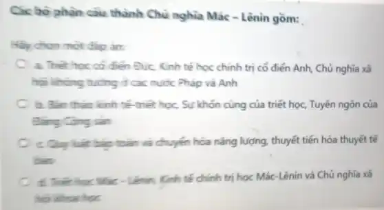 Các bô phân câu thành Chủ nghĩa Mác -Lênin gồm:
Hãy chọn một đáp án:
a. Thet hoc có điện Đức, Kinh tế học chính trị cổ điển Anh, Chủ nghĩa xã
hai không tujng đ các nước Pháp và Anh
b. Bán thảo kinh tế-triết học, Sự khốn cùng của triết học, Tuyên ngôn của
Đǎng Cộng sản
c Quy luật bảo toàn và chuyển hóa nǎng lượng thuyết tiến hóa thuyết tế
bao
d. Thết học Mác - Lênin, Kinh tế chính trị học Mác -Lênin và Chủ nghĩa xã