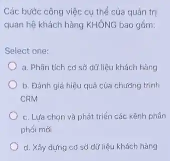 Các bước công việc cụ thể của quản trị
quan hệ khách hàng KHÔNG bao gồm:
Select one:
a. Phân tích có sở dữ liệu khách hàng
b. Đánh giá hiệu quả của chướng trình
CRM
c. Lựa chọn và phát triển các kênh phân
phối mới
d. Xây dựng cơ sở dữ liệu khách hàng