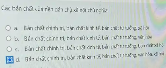 Các bản chất của nền dân chủ xã hội chủ nghĩa:
a. Bản chất chính trị, bản chất kinh tế bản chất tư tưởng xã hội
b. Bản chất chính trị, bản chất kinh tế, bản chất tư tưởng, vǎn hóa
c. Bản chất chính trị, bản chất kinh tế, bản chất tư tưởng, bản chất xã hội
d. Bản chất chính trị, bản chất kinh tế, bản chất tư tưởng, vǎn hóa, xã hội