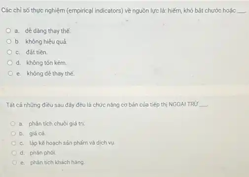 Các chỉ số thực nghiệm (empirical indicators) về nguồn lực là: hiếm,khó bắt chước hoặc __
a. dê dàng thay thế.
b. không hiệu quả
c. đất tiền.
d. không tốn kém
e. không dê thay thể.
Tất cả những điều sau đây đều là chức nǎng cơ bản của tiếp thị NGOẠI TRỨ __
a. phân tích chuôi giá trị.
b. giácá.
c. lập kế hoạch sản phẩm và dịch vụ.
d. phân phói.
e. phân tích khách hàng.