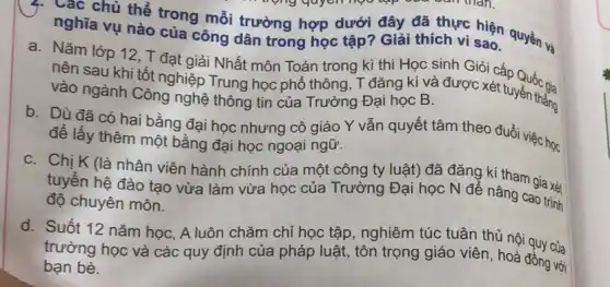 }. Các chủ thể trong mỗi trường hợp dưới đây đã thực sao. quyền và nghĩa vụ nào của công dân trong học tập? Giải thích vì sao.
a. Nǎm lớp 12,T đạt giải Nhất môn Toán trong kì thi Học sinh Giỏi cấp Quốc gia
nên sau khi tốt nghiệp Trung học phổ thông, T đǎng kí và được xét tuyển thẳng
vào ngành Công nghệ thông tin của Trường Đại học B.
b. Dù đã có hai bằng đại học nhưng cô giáo Y vẫn quyết tâm theo đuổi việc học
để lấy thêm một bằng đại học ngoại ngữ.
C. Chị K (là nhân viên hành chính của một công ty luật) đã đǎng kí tham gia xét
tuyển hệ đào tạo vừa làm vừa học của Trường Đại học N để nâng cao trình
độ chuyên môn.
d. Suốt 12 nǎm học, A luôn chǎm chỉ học tập, nghiêm túc tuân thủ nội quy của
trường học và các quy định của pháp luật, tôn trọng giáo viên, hoà đồng với
với bạn bè.