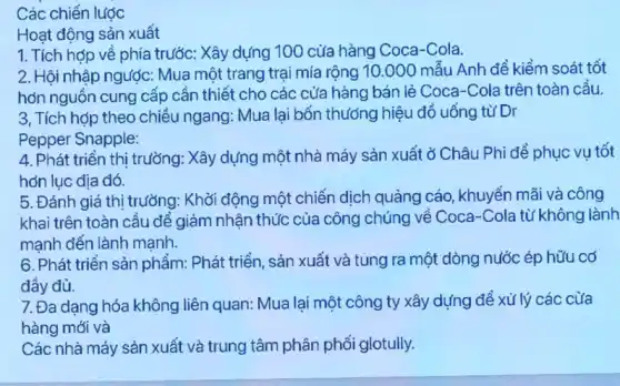 Các chiến lược
Hoạt động sản xuất
1. Tích hợp về phía trước: Xây dựng 100 cửa hàng Coca -Cola.
2. Hội nhập ngược:Mua một trang trại mía rộng 10.000 mẫu Anh đề kiểm soát tốt
hơn nguồn cung cấp cần thiết cho các cửa hàng bán lẻ Coca-Cola trên toàn cầu.
3, Tích hợp theo chiều ngang: Mua lại bốn thương hiệu đồ uống từ Dr
Pepper Snapple:
4. Phát triển thị trường: Xây dựng một nhà máy sản xuất ở Châu Phi để phục vụ tốt
hơn lục địa đó.
5. Đánh giá thị trường: Khởi động một chiến dịch quảng cáo , khuyến mãi và công
khai trên toàn cầu đề giảm nhận thức của công chúng về Coca-Cola từ không lành
mạnh đến lành mạnh.
6. Phát triển sản phẩm: Phát triển, sản xuất và tung ra một dòng nước ép hữu có
đầy đủ.
7. Đa dạng hóa không liên quan: Mua lại một công ty xây dựng để xử lý các cửa
hàng mới và
Các nhà máy sản xuất và trung tâm phân phối glotully.