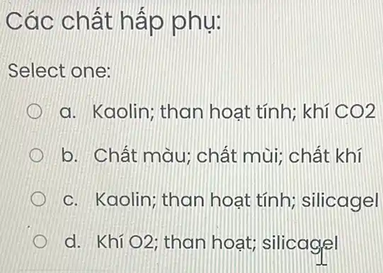 Các chất hấp phụ:
Select one:
a. Kaolin; than hoat tính; khí CO2
b. Chất màu:chất mùi; chất khí
c. Kaolin; than hoat tính:silicagel
d. Khí O2 : than hoat;silicagel