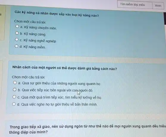 Các kỹ nǎng cá nhân được xếp vào loại kỹ nǎng nào?
Chọn một câu trả lời:
a. Kỹ nǎng chuyên môn
b. Kỹ nǎng cứng.
c. Kỹ nǎng nghề nghiệp.
d. Kỹ nǎng mềm.
Nhân cách của một người có thể được đánh giá bằng cách nào?
Chọn một câu trả lời:
a. Qua sự giới thiệu của những người xung quanh họ.
b. Qua việc tiếp xúc bên ngoài với con người đó.
c. Qua một quá trình tiếp xúc, tìm hiểu kỹ lưỡng về ho
d. Qua việc nghe họ tự giới thiệu về bản thân mình
Trong giao tiếp xã giao, nên sử dụng ngôn từ như thế nào để mọi người xung quanh đều hiểu
thông điệp của mình?