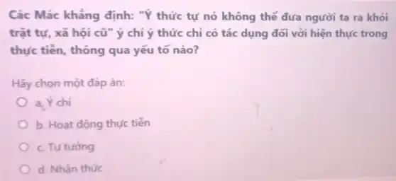 Các Mác khẳng định: "Ý thức tự nó không thể đưa người ta ra khỏi
trật tự, xã hội cũ" ý chỉ ý thức chỉ có tác dụng đối với hiện thực trong
thực tiễn, thông qua yếu tố nào?
Hãy chọn một đáp án:
a_(2) Ý chí
b. Hoạt động thực tiền
c. Tư tương
d. Nhân thức