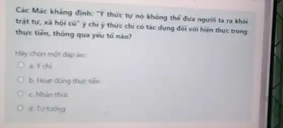 Các Mác khẳng định:"Ý thức tự nó không thế đưa người ta ra khoi
trật tự, xã hội cũ ý chỉ ý thức chi có tác dụng đối với hiện thực trong
thực tiến, thông qua yếu tố nào?
Hãy chọn một đáp án:
a. Ýchi
b. Hoat động thuc tiền
c. Nhân thúc
d. Tu tuóng