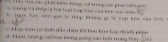 các phát biểu dùng.sai trong cae phat bieu gau:
a. Gang va thep la hal loal hop kim của kim loại iron
b. loox hay con got là thep khong gi là hop kim cua iron
el
c. Hop kim co tính dần điện tôi hơn kim loại thành phần
d. Hàm lượng carbon trong gang cao hon trong thép