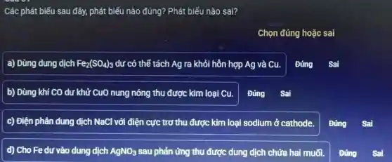 Các phát biểu sau đây, phát : biểu nào đúng? Phát biểu nào sai?
Chọn đúng hoǎc sai
a) Dùng dung dịch Fe_(2)(SO_(4))_(3) dư có thể tách Ag ra khỏi hỗn hợp Ag và Cu.
Đúng Sai
b) Dùng khi CO dư khử CuO nung nóng thu được kim loại cu.
c) Điện phân dung dịch NaCl với điện cực trơ thu được kim loại sodium ở cathode.
d) Cho Fe dư vào dung dịch AgNO_(3) sau phản ứng thu được dung dịch chứa hai muối.