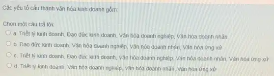 Các yếu tố cấu thành vǎn hóa kinh doanh gồm:
Chọn một câu trả lời
a. Triết lý kinh doanh, Đạo đức kinh doanh, Vǎn hóa doanh nghiệp. Vǎn hóa doanh nhân
b. Đạo đức kinh doanh, Vǎn hóa doanh nghiệp. Vǎn hóa doanh nhân, Vǎn hóa ứng xử
c. Triết lý kinh doanh, Đạo đức kinh doanh, Vǎn hóa doanh nghiệp. Vǎn hóa doanh nhân. Vǎn hóa ứng xử
d. Triết lý kinh doanh, Vǎn hóa doanh nghiệp, Vǎn hóa doanh nhân. Vǎn hóa ứng xử