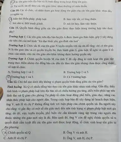 C.Các tôn giáo trên địa bàn xã H bình đẳng trong hoạt động tôn giáo.
D. Tại xã H tín đồ theo các tôn giáo khác nhau thường có mâu thuẫn.
Câu 10. Các tổ chức, cá nhân tham gia hoạt động tôn giáo của các tôn giáo khác nhau đều
có nghĩa vụ
A. tuân thủ Hiến pháp, pháp luật.
B. làm việc tốt.có lòng thiện.
C. bớt sân si,thôi tranh giành.
D. nói lời hay làm việc thiện.
Câu 11. Quyền bình đẳng giữa các tôn giáo được thực hiện trong trường hợp nào dưới
đây?
Trường hợp 1.Các tôn giáo trên địa bàn huyện A được tham gia thảo luận, góp ý xây dựng
các tiêu chí của mô hình "Xứ đạo bình yên, gia đình vǎn hoá".
Trường hợp 2.Chức sắc K của tôn giáo N tuyên truyền với các tín đồ rằng: chỉ có tôn giáo
N là tôn giáo lớn và có quyền truyền bá, thực hành giáo lí, giáo luật, lễ nghi và quản lí tổ
chức của mình ; còn các tôn giáo nhỏ khác không được hưởng quyền này.
Trường hợp 3.Chính quyền huyện M của tỉnh Y đã cấp đǎng kí sinh hoạt tôn giáo tập
trung theo điểm nhóm cho đồng bào các dân tộc theo tôn giáo nhưng chưa được công nhận
về mặt tổ chứC.
A. Trường hợp 1 và 2.
B. Trường hợp 2 và 3.
C. Trường hợp 1 và 3.
D. Cả 3 trường hợp.
Câu 12. Chủ thể nào dưới đây không vi phạm quyền bình đẳng giữa các tôn giáo?
Tình huống. Xã Q có nhiều đồng bào theo các tôn giáo khác nhau sinh sống. Gần đây, thấy
tình hình vi phạm pháp luật trên địa bàn xã có chiều hướng gia tǎng, diễn biến phức tạp nên
lãnh đạo xã Q giao cho phòng Tư pháp tổ chức hoạt động phổ biển, giáo dục,nâng cao
nhận thức pháp luật cho người dân. Trong cuộc họp bàn để xây dựng kế hoạch thực hiện.
ông V, anh H và chị P không đồng tình với biện pháp của chính quyền xã . Ba người này
cho rằng: vì gần đây có một số tôn giáo mới đến nên tình trạng vi phạm pháp luật mới gia
tǎng; do đó,việc tuyên truyền, phổ biến chỉ cần khoanh vùng tập trung vào người dân
thuộc những tôn giáo mới này là đủ. Bên cạnh đó,ông V còn đề nghị chính quyền xã ra
quyết định cấm tuyệt đối các tôn giáo mới được hoạt động, tổ chức sinh hoạt tôn giáo tại
địa phương.
(A) Chính quyền xã Q.
B. Ông V và anh H.
C. Anh H và chị P.
D. Ông V, anh H, chị P.