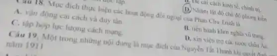 cách kinh tế, chính trị
(D.) Nhằm lật độ chế độ phong kiến
Mục đích thực hiện các hoạt động đối ngoại của Phan Chu Trinh là
A. vận động cải cách và duy tân.
B. tiến hành khởi nghĩa vũ trang
C. tập hợp lực lượng cách mạng.
D. xin viện trợ các nước châu Âu.
Câu 19 Một trong những nội dung là muc đich của Nguyễn Tất Thành
nǎm 1911