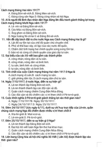 Cách mạng tháng Hai nǎm 1917?
A. Đảng Bôn-sê-vích B. Đảng Men-sê-vích.
C. Đảng cộng sản Nga.D. Đảng công nhân xã hội Nga.
10. Ai là người đã lãnh đạo nhân dân Nga đứng lên đấu tranh giành thắng lợi trong
Cách mạng tháng Mười Nga nǎm 1917?
A. Lê-nin và Đảng Bôn-sê-vích.
B. Các-Mác và Đảng Bôn-sê-vích.
C. Ăng-ghen và Đảng Bôn-sê-vích.
D. Nga hoàng Ni-cô-lai II và Đảng Bô-sê-vích.
11. Vấn đề cấp bách đặt ra cho nước Nga sau Cách mạng tháng Hai là gì?
A. Lật đổ sự tồn tại của chế độ quân chủ chuyên chế.
B. Phá vỡ thế bao vây, cô lập của các nước để quốC.
C. Chấm dứt tình trạng hai chính quyền song song tồn tại.
D. bảo vệ và củng cố chính quyền của giai cấp tư sản.
12. Đại biểu của các Xô viết bao gồm các thành phần
A. công nhân, nông dân và tư sản.
B. công nhân, nông dân và binh lính.
C. tư sản, binh lính và công nhân.
D. tư sản, nông dân và binh lính
13. Tính chất của cuộc Cách mạng tháng Hai nǎm 1917 ở Nga là
A.cách mạng vô sản .B. cách mạng tư sản.
C. giải phóng dân tộC.D.cách mạng dân chủ tư sản.
14. Ngày 7/10/1917, ở nước Nga, diễn ra sự kiện gì?
A. Lê-nin thành lập Đảng Bôn-sê-vích.
B. Lê-nin thành thành lập các đội cân vê đỏ.
C. Quân cách mạng ) chiếm Cung điện Mùa đông.
D. Các đội cận vệ đỏ chiếm các vi trí then chốt ở Pê-tơ-rô-grát.
15. Cuộc khởi nghĩa ở Pê-tơ-rô-grát giành thắng lợi vào thời gian nào?
A. Ngày 7/10 /1917B. Ngày 20,/10/1917.
C. Ngày 24/10/1917.D. Ngày 25,/10/1917.
16. Đêm 24/10/1917 (tức ngày 6/11) , dưới sự chỉ huy trực tiếp của Lê-nin , quần
chúng cách mạng Nga đã chiếm được nhiều vị trí then chốt ở
A. Xta-lin-grát.B . Mat-xcơ-va.
C. Lê-nin-grát.D . Pê-tơ-rô-grát.
17. Đêm 25/10/1917, diễn ra sự kiện gì ở Nga?
A. Lê-nin thành lập Đảng Bôn-sê-vích.
B. Đại hội Xô viết toàn Nga lần thứ hai khai mạC.
C. Quân cách mạng chiếm Cung điện Mùa đông.
D. Các đôi cân vệ đỏ chiếm các vị trí then chốt ở Pê-tơ-rô-grát.
18. Liên bang Cộng hòa xã hội chủ nghĩa Xô Viết (Liên Xô) được thành lập vào
thời gian nào?