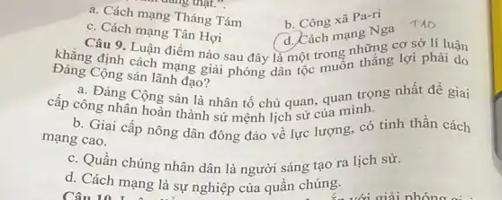 a. Cách mạng Tháng Tám
b. Công xã Pa-ri
c. Cách mạng Tân Hơi
Câu 9. Luận điểm nào sau đây là một trong những cơ sở lí luận
d. Cách mạng Nga
khẳng định cách mạng giải phóng dân tộc muốn thắng lợi phải do
Đảng Cộng sản lãnh đạo?
a. Đảng Cộng sản là nhân tố chủ quan, quan trọng nhất để giai
cấp công nhân hoàn thành sứ mệnh lịch sử của mình.
b. Giai cấp nông dân đông đảo về lực lượng, có tinh thần cách
mạng cao.
c. Quần chúng nhân dân là người sáng tạo ra lịch sử.
d. Cách mạng là sự nghiệp của quần chúng.