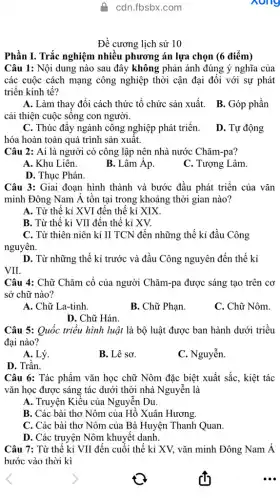 A. cdn.fbsbx.com
Đề cương lịch sử 10
Phần I. Trắc nghiệm nhiều phương án lựa chọn (6 điểm)
Câu 1: Nội dung nào sau đây không phản ánh đúng ý nghĩa của
các cuộc cách mạng công nghiệp thời cận đại đối với sự phát
triển kinh tế?
A. Làm thay đổi cách thức tổ chức sản xuất. B. Góp phần
cải thiện cuộc sống con người.
C. Thúc đẩy ngành công nghiệp phát triển.
hóa hoàn toàn quá trình sản xuất.
D. Tự động
Câu 2: Ai là người có công lập nên nhà nước Chǎm-pa?
A. Khu Liên.
B. Lâm Âp.
C. Tượng Lâm
Câu 3: Giai đoạn hình thành và bước đầu phát triển của vǎn
minh Đông Nam Á tồn tại trong khoảng thời gian nào?
A. Từ thế kỉ XVI đến thế kỉ XIX
B. Từ thế kỉ VII đến thế kỉ xv.
C. Từ thiên niên kỉ II TCN đến những thế kỉ đầu Công
nguyên.
D. Từ những thế kỉ trước và đầu Công nguyên đến thế kỉ
VII.
Câu 4: Chữ Chǎm cổ của người Chǎm-pa được sáng tạo trên cơ
sở chữ nào?
A. Chữ La-tinh.
B. Chữ Phạn.
C. Chữ Nôm.
D. Chữ Hán.
Câu 5: Quốc triều hình luật là bộ luật được ban hành dưới triều
đại nào?
A. Lý.
B. Lê sơ.
C. Nguyễn.
D. Trần.
Câu 6: Tác phẩm vǎn học chữ Nôm đặc biệt xuất sắc , kiệt tác
vǎn học được sáng tác dưới thời nhà Nguyễn là
A. Truyện Kiểu của Nguyễn Du.
B. Các bài thơ Nôm của Hồ Xuân Hương.
C. Các bài thơ Nôm của Bà Huyện Thanh Quan.
D. Các truyện Nôm khuyết danh.
Câu 7: Từ thế kỉ VII đến cuối thế kỉ XV, vǎn minh Đông Nam Á
bước vào thời kì
nong