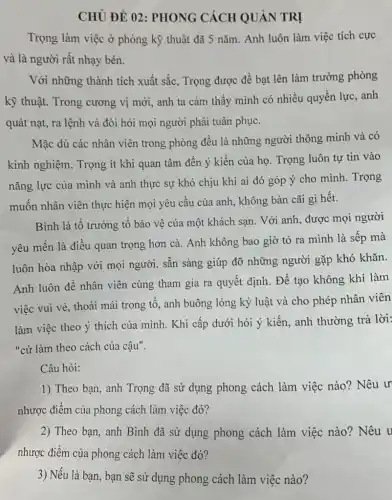 CHỦ ĐỀ 02 : PHONG CÁCH QUẢN TRỊ
Trọng làm việc ở phòng kỹ thuật đã 5 nǎm. Anh luôn làm việc tích cực
và là người rất nhạy bén.
Với những thành tích xuất sắc, Trọng được đề bạt lên làm trưởng phòng
kỹ thuật. Trong cương vị mới, anh ta cảm thấy mình có nhiều quyền lực anh
quát nạt, ra lệnh và đòi hỏi mọi người phải tuân phục.
Mặc dù các nhân viên trong phòng đều là những người thông minh và có
kinh nghiệm, Trọng ít khi quan tâm đến ý kiến của họ . Trọng luôn tự tin vào
nǎng lực của mình và anh thực sự khó chịu khi ai đó góp ý cho mình. Trọng
muốn nhân viên thực hiện mọi yêu cầu của anh, không bàn cãi gì hết.
Bình là tổ trưởng tổ bảo vệ của một khách sạn. Với anh, được mọi người
yêu mến là điều quan trọng hơn cả.Anh không bao giờ tỏ ra mình là sếp mà
luôn hòa nhập với mọi người, sẵn sàng giúp đỡ những người gặp khó khǎn.
Anh luôn để nhân viên cùng tham gia ra quyết định. Để tạo không khí làm
việc vui vẻ, thoải mái trong tổ, anh buông lỏng kỷ luật và cho phép nhân viên
làm việc theo ý thích của mình. Khi cấp dưới hỏi ý kiến, anh thường trả lời:
"cứ làm theo cách của cậu".
Câu hỏi:
1) Theo bạn, anh Trọng đã sử dụng phong cách làm việc nào? Nêu ư
nhược điểm của phong cách làm việc đó?
2) Theo bạn, anh Bình đã sử dụng phong cách làm việc nào? Nêu u
nhược điểm của phong cách làm việc đó?
3) Nếu là bạn, bạn sẽ sử dụng phong cách làm việc nào?