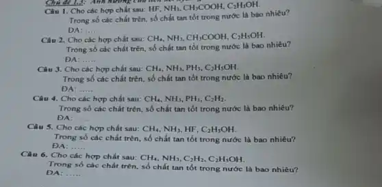 Chủ đề 1.3: Anh hướng của tích
hợp chất sau: HF,
NH_(3),CH_(3)COOH,C_(2)H_(5)OH.
Trong số các chất trên, số chất tan tốt trong nước là bao nhiêu?
DA: __
Câu 2. Cho các hợp chất sau:
CH_(4),NH_(3),CH_(3)COOH,C_(2)H_(5)OH
Trong số các chất trên, số chất tan tốt trong nước là bao nhiêu?
ĐA: __
Câu 3. Cho các hợp chất sau: CH_(4),NH_(3),PH_(3),C_(2)H_(5)OH
Trong số các chất trên, số chất tan tốt trong nước là bao nhiêu?
ĐA: __
Câu 4. Cho các hợp chất sau: CH_(4),NH_(3),PH_(3),C_(2)H_(2)
Trong số các chất trên, số chất tan tốt trong nước là bao nhiêu?
ĐA: __
Câu 5. Cho các hợp chất sau: CH_(4),NH_(3) HF. C_(2)H_(5)OH
Trong số các chất trên, số chất tan tốt trong nước là bao nhiêu?
ĐA: __
Câu 6. Cho các hợp chất sau:
CH_(4),NH_(3),C_(2)H_(2),C_(2)H_(5)OH
Trong số các chất trên, số chất tan tốt trong nước là bao nhiêu?
ĐA: __