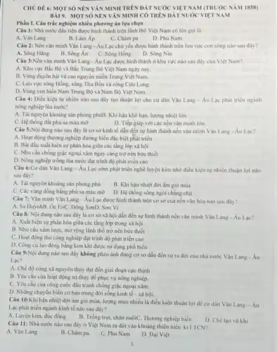 CHỦ ĐỀ 6: MOT SỐ NÊN VĂN MINH TRÊN ĐÁT NƯỚC VIỆT NAM (TRUÓC NĂM 1858)
BÀI9. MOTSÓ NEN VĂN MINH CÓ TRÊN ĐÁT NƯỚC VIỆT NAM
Phần I. Câu trắc nghiệm nhiều phương án lựa chọn
Câu 1: Nhà nước đầu tiền được hình thành trên lãnh thổ Việt Nam có tên gọi là
A. Vǎn Lang
B. Lâm Áp
C. Chǎm pa
D. Phù Nam
Câu 2: Nền vǎn minh Vǎn Lang - Âu Lạc chủ yếu được hình thành trên lưu vực con sông nào sau đây?
A. Sông Hằng
B. Sông Án C. Sông Hồng
D. Sông Nin
Câu 3:Nền vǎn minh Vǎn Lang - Âu Lạc được hình thành ở khu vực nào sau đây của Việt Nam?
A. Khu vực Bắc Bộ và Bắc Trung Bộ Việt Nam ngày nay.
B. Vùng duyên hài và cao nguyên miền Trung Việt Nam.
C. Lưu vực sông Hồng, sông Thu Bồn và sông Cửu Long
D. Vùng ven biến Nam Trung Bộ và Nam Bộ Việt Nam.
Câu 4: Điều kiện tự nhiên nào sau đây tạo thuận lợi cho cư dân Vǎn Lang- Âu Lạc phát trièn ngành
nông nghiệp lúa nước?
A. Tài nguyên khoáng sản phong phúB. Khí hậu khô hạn, lượng nhiệt lớn
C. Hệ thống đất phù sa màu mỡ
D. Tiếp giáp với các nền vǎn minh lớn
Câu 5:Nội dung nào sau đây là cơ sở kinh tế dẫn đến sự hình thành nền vǎn minh Vǎn Lang - Áu Lạc?
A. Hoạt động thương nghiệp đường biển đặc biệt phát triến
B. Bắt đầu xuất hiện sự phân hóa giữa các tầng lớp xã hội
C. Nhu cầu chống giặc ngoại xâm ngày càng trở nên bức thiết
D. Nông nghiệp trồng lúa nước đạt trình độ phát triển cao
Câu 6:Cư dân Vǎn Lang-Au Lạc sớm phát triển nghề luyện kim nhờ điều kiện tự nhiên thuận lợi nào
sau dây?
A. Tài nguyên khoáng sản phong phú
B. Khi hậu nhiệt đới ẩm gió mùa
C. Các vùng đồng bằng phù sa màu mỡ
D. Hệ thống sông ngòi chǎng chịt
Câu 7: Vǎn minh Vǎn Lang-Âu Lạc được hình thành trên cơ sở của nền vǎn hóa nào sau đây?
A. Sa HuỳnhB. Ôc EoC. Đông SơnD. Sơn Vì
Câu 8: Nội dung nào sau đây là cơ sở xã hội dẫn đến sự hình thành nền vǎn minh Vǎn Lang-Au Lạc?
A. Xuất hiện sự phân hóa giữa các tầng lớp trong xã hội
B. Nhu cầu xâm lượC.mở rộng lãnh thổ trở nên bức thiết
C. Hoạt động thủ công nghiệp đạt trình độ phát triển cao
D. Công cụ lao động bằng kim khí được sử dụng phổ biến
Câu 9:Nội dung nào sau đây không phản ánh đúng cơ sở dẫn đến sự ra đời của nhà nước Vǎn Lang - Âu
Lac?
A. Chế độ công xã nguyên thủy đạt đến giai đoạn cực thinh
B. Yêu cầu của hoạt động trị thuỷ để phục vụ nông nghiệp.
C. Yêu cầu của công cuộc đấu tranh chống giặc ngoại xâm.
D. Những chuyển biến cơ bản trong đời sống kinh tế - xã hội.
Câu 10:Khí hậu nhiệt đới ẩm gió mùa.lượng mưa nhiều là điều kiện thuận lợi đề cư dân Vǎn Lang-Au
Lạc phát triển ngành kinh tế nào sau đây?
A. Luyện kim, đúc đồng B. Trồng trọt, chǎn nuôiC.Thương nghiệp biển
D. Chế tạo vũ khí
Câu 11: Nhà nước nào sau đây ở Việt Nam ra đời vào khoảng thiên niên ki I TCN?
A. Vǎn Lang
B. Chǎm pa.
C. Phủ Nam
D. Đại Việt
1