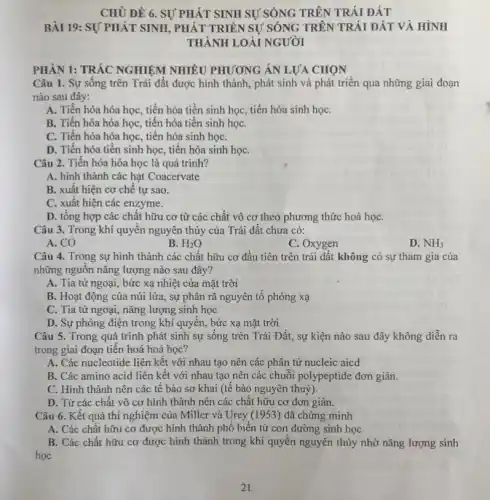 CHỦ ĐỀ 6. SỰ PHÁT SINH SỰ SỐNG TRÊN TRÁI ĐẤT
BÀI 19: SỰ PHÁT SINH, PHÁT TRIỂN SỰ SỐNG TRÊN TRÁI ĐẤT VÀ HÌNH
THÀNH LOÀI NGƯỜI
PHÂN 1: TRẮC NGHIỆM NHIỀU PHƯƠNG ÁN LỰA CHON
Câu 1. Sự sông trên Trái đất được hình thành, phát sinh và phát triển qua những giai đoạn
nào sau đây:
A. Tiến hóa hóa học, tiến hóa tiền sinh học, tiến hóa sinh họC.
B. Tiến hóa hóa học, tiến hóa tiền sinh họC.
C. Tiến hóa hóa học, tiến hóa sinh họC.
D. Tiến hóa tiên sinh học, tiến hóa sinh họC.
Câu 2. Tiến hóa hóa học là quá trinh?
A. hình thành các hạt Coacervate
B. xuất hiện cơ chê tự sao.
C. xuất hiện các enzyme.
D. tổng hợp các chất hữu cơ từ các chất vô cơ theo phương thức hoá họC.
Câu 3. Trong khí quyên nguyên thủy của Trái đất chưa có:
A. CO
B. H_(2)O
C. Oxygen
D. NH_(3)
Câu 4. Trong sự hình thành các chất hữu cơ đầu tiên trên trái đất không có sự tham gia của
những nguôn nǎng lượng nào sau đây?
A. Tia tử ngoại,bức xạ nhiệt của mặt trời
B. Hoạt động của núi lửa, sự phân rã nguyên tố phóng xạ
C. Tia từ ngoại nǎng lượng sinh học
D. Sự phóng điện trong khí quyển, bức xạ mặt trời
Câu 5. Trong quá trình phát sinh sự sống trên Trái Đất,sự kiện nào sau đây không diễn ra
trong giai đoạn tiến hoá hoá học?
A. Các nucleotide liên kêt với nhau tạo nên các phân tử nucleic aicd
B. Các amino acid liên kết với nhau tạo nên các chuỗi polypeptide đơn giản.
C. Hình thành nên các tê bào sơ khai (tê bào nguyên thuỷ).
D. Từ các chât vô cơ hình thành nên các chất hữu cơ đơn giản.
Câu 6. Kết quả thí nghiệm của Miller và Urey (1953) đã chứng minh
A. Các chật hữu cơ được hình thành phổ biến từ con đường sinh học
B. Các chất hữu cơ được hình thành trong khí quyền nguyên thủy nhờ nǎng lượng sinh
học