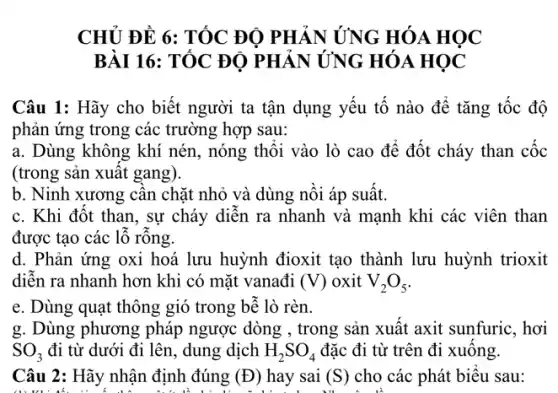 CHỦ ĐỀ 6: TỐC ĐỘ PHẢN ỨNG HÓA HỌC
BÀI 16: TỐC ĐỘ PHẢN ỨNG HÓA HỌC
Câu 1: Hãy cho biết người ta tận dụng yếu tố nào để tǎng tốc độ
phản ứng trong các trường hợp sau:
a. Dùng không khí nén, nóng thổi vào lò cao để đốt cháy than cốc
(trong sản xuất gang).
b. Ninh xương cân chặt nhỏ và dùng nồi áp suất.
c. Khi đốt than , sự cháy diễn ra nhanh và mạnh khi các viên than
được tạo các lỗ rông.
d. Phản ứng oxi hoá lưu huỳnh đioxit tạo thành lưu huỳnh trioxit
diễn ra nhanh hơn khi có mặt vanađi (V) oxit V_(2)O_(5)
e. Dùng quạt thông gió trong bễ lò rèn.
g. Dùng phương pháp ngược dòng , trong sản xuất axit sunfuric, hơi
SO_(3) đi từ dưới đi lên, dung dịch H_(2)SO_(4) đặc đi từ trên đi xuống.
Câu 2: Hãy nhận định đúng (D) hay sai (S) cho các phát biểu sau: