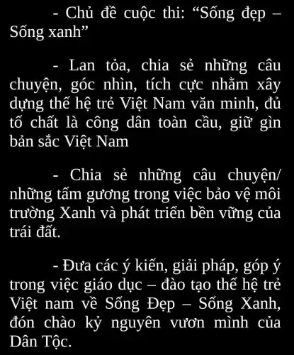 Chủ đề cuộc thi:"Sống đẹp -
Sống xanh''
Lan tỏa.chia sẻ những câu
chuyện,góc nhìn,tích cực nhằm xây
dựng thế hệ trẻ Việt Nam vǎn minh, đủ
tố chất là công dân toàn cầu, giữ gìn
bản sắc Việt Nam
Chia sẻ những câu chuyện/
những tấm gương trong việc bảo vê môi
trường Xanh và phát triển bền vững của
trái đất.
- Đưa các ý kiến., giải pháp , góp ý
trong việc giáo duc - đào tạo thế hệ trẻ
Việt nam về Sống Đẹp - Sống Xanh,
đón chào kỷ nguyên vươn mình của