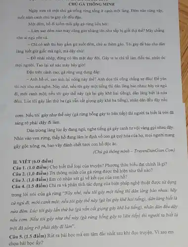 CHÚ GÀ THÔNG MINH
Ngày xưa có một chú gà trống rừng sống ở cạnh một lảng. Đêm nào cũng vậy.
suốt nǎm canh chú ta gáy rất đều đạn.
Một đêm, hồ đi kiếm mỗi gặp gà rừng liền hỏi:
- Làm sao đêm nào mày cũng gảo nhặng lên như sắp bị giết thịt thế?Mày chẳng
cho ai ngủ yên cả.
- Chi có anh thì hay gầm gừ suốt đêm, chứ ai thèm gào. Tôi gáy để báo cho dân
làng biết giờ giấc mà ngủ, mà dậy chứ!
- Đồ nhãi nhép đừng có lên mặt dạy đời. Gáy te te chi tổ làm điếc tai, nhức óc
mọi người. Tao lại xé xác mày bây giờ!
Đậu trên cành cao gà rừng ung dung đáp:
- Anh hồ ơi,sao anh lại nóng nảy thế? Anh dọa tôi cũng chẳng sợ đâu! Để yên
tôi nói cho mà nghe. Này nhé, nếu tôi gáy một tiếng thì dân làng bảo nhau: hãy cứ ngủ
đi, mới canh một;nếu tôi gáy thế này (gà lại gáy khẽ hai tiếng), dân làng biết là nửa
đêm. Lúc tôi gáy lần thứ ba (gả vẫn cất giọng gáy khẽ ba tiếng), nhân dân đều dậy nấu
cơm. Nếu tôi gáy như thế này (gà rừng bỗng gáy to liên tiếp) thì người ta biết là trời đã
sáng rõ phải dậy đi làm.
Dân trong làng lúc ấy đang ngủ, nghe tiếng gà gáy canh tư vội vàng gọi nhau dậy.
Nhìn vào ven rừng , thấy hổ đang lǎm le định vô con gà quý hóa của họ, mọi người mang
gậy gộc xông ra,bao vây đánh chết tươi con hỗ độc ác.
(Chú gà thông minh - TruyenDanGian.Com)
II. VIÉT (6.0 điểm)
Câu 1. (1.0 điểm)Cho biết thể loại của truyện? Phương thức biểu đạt chính là gì?
Câu 2. (1,0 điểm) Trí thông minh của gà rừng được thể hiện như thế nào?
Câu 3. (1,0 điểm) Em có nhận xét gì về kết cục của con hồ?
Câu 4. (1.5 điểm)Chỉ ra và phân tích tác dụng của biện pháp nghệ thuật được sử dụng
trong lời nói của gà rừng *Này nhé,nếu tôi gáy một tiếng thì dân làng bảo nhau: hãy
cứ ngủ đi, mới canh một; nếu tôi gáy thế này (gà lại gáy khẽ hai tiếng), dân làng biết là
nửa đêm. Lúc tôi gáy lần thứ ba (gà vẫn cắt giọng gáy khẽ ba tiếng),nhân dân đều dậy
nấu cơm. Nếu tôi gáy như thế này (gà rừng bỗng gáy to liên tiếp) thì người ta biết là
trời đã sáng rõ phải dậy đi làm".
Câu 5. (1.5 điểm)Rút ra bài học mà em tâm đắc nhất sau khi đọc truyện. Vì sao em
chọn bài học ấy?