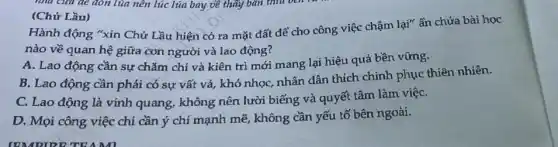 (Chứ Lầu)
Hành động "xin Chử Lầu hiện có ra mặt đất để cho công việc chậm lại"ẩn chứa bài học
nào về quan hệ giữa con người và lao động?
A. Lao động cần sự chǎm chỉ và kiên trì mới mang lại hiệu quả bền vững.
B. Lao động cần phải có sự vất vả, khó nhọc, nhân dân thích chinh phục thiên nhiên.
C. Lao động là vinh quang, không nên lười biếng và quyết tâm làm việC.
D. Mọi công việc chi cần ý chí mạnh mẽ, không cần yếu tố bên ngoài.