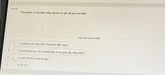 Chủ nghĩa xã hội được tiếp cận từ các góc độ nào sau đây:
p
Chọn một đáp án đúng
A
. Là phong trào thực tiến, trong trào đấu tranh
B
Là một khoa học về sứ mệnh lịch sử của giai cấp công nhân
C c
Là một chế độ xã hội tốt đẹ
D D
A, B và C