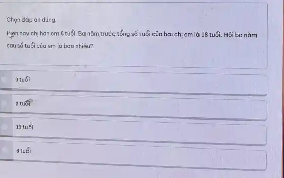 Ch on đá p án đúng:
Hiệ n nay ch ị hơ n em 6 tuổ i. Ba nǎm trước tổng số tuổi của hc ai chị em là 18 tuổi. Hỏi ba nǎm
sau số t uối của em là bao nhi êu?
9 tuổi
3 tuổi
12 tuổi
6 tuổi