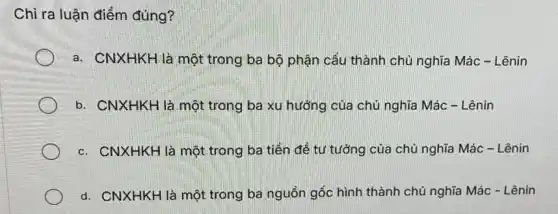 Chỉ ra luận điểm đúng?
a. CNXHKH là một trong ba bộ phận cấu thành chủ nghĩa Mác - Lênin
b. CNXHKH là một trong ba xu hướng của chủ nghĩa Mác - Lênin
c. CNXHKH là một trong ba tiền để tư tưởng của chủ nghĩa Mác - Lênin
d. CNXHKH là một trong ba nguồn gốc hình thành chủ nghĩa Mác - Lênin