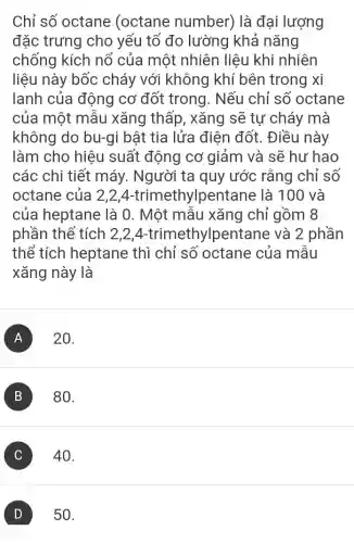 Chỉ số octane (octane number) là đại lượng
đặc trưng cho yếu tố đo lường khả nǎng
chống kích nổ của một nhiên liêu khi nhiên
liệu này bốc cháy với không khí bên trong xi
lanh của động cơ đốt trong . Nếu chỉ số octane
của một mẫu xǎng thấp, xǎng sẽ tự cháy mà
không do bu-gi bật tia lửa điên đốt. Điều này
làm cho hiệu suất động cơ giảm và sẽ hư hao
các chi tiết máy. Người ta quy ước rằng chỉ số
octane của 2,24-trimethyl pentane là 100 và
của heptane là 0. Một mẫu xǎng chỉ gồm 8
phần thể tích 2 ,2,4-trimethy Ipentane và 2 phần
thể tích heptane thì chỉ số octane của mâu
xǎng này là
A 20.
B 80.
C ) 40.
D 50.