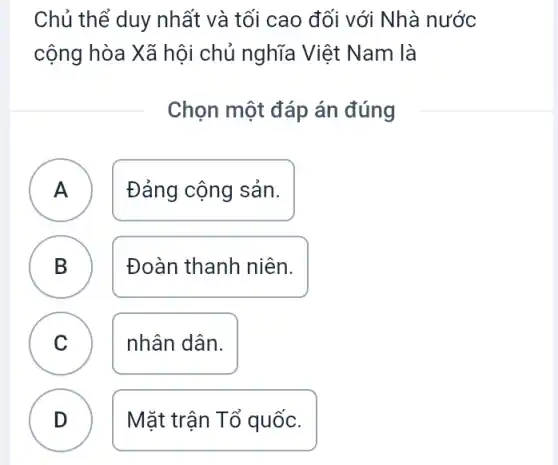 Chủ thể duy nhất và tối cao đối với Nhà nước
cộng hòa Xã hội chủ nghĩa Việt Nam là
Chọn một đáp án đúng
A . )
Đảng cộng sản.
B D
Đoàn thanh niên.
C )
nhân dân.
D v
Mặt trận Tổ quốc.