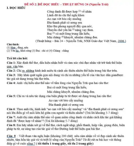 Chú thích:
(1) Hợp : đáng, nên
ĐỀ SỐ 2: ĐỀ ĐỌC HIỂU - THUẬT HÚNG 24 (Nguyễn Trãi)
Công danh đã được hợp (l) về nhàn
Lành dữ âu chi thê nghị khen
Ao cạn vớt bèo cây muông
Đìa thanh phát cỏ ương sen
Kho thu phong nguyệt đầy qua nóc,
Thuyền chở yên hà (2) nặng vạy then.
Bui (3) có một lòng trung lẫn hiểu,
Mài chǎng (4) khuyết,nhuộm chǎng đen.
(Thuật hứng - Bài 24 - Nguyễn Trãi, NXB Giáo dục Việt Nam , 2006 )
(2) Yên hà : khói sông (3) Bui : chỉ có (4) Chǎng : chẳng
Trả lời câu hỏi:
Câu 1: Xác định thể thơ, dấu hiệu nhận biết và cảm xúc chủ đạo nhân vật trữ tình thể hiện
qua vǎn bản.
Câu 2: Chỉ ra những hình ảnh miêu tả cảnh sắc thiên nhiên thể hiện trong bài thơ trên
Câu 3: Hãy khái quát ngǎn gọn nội dung và chỉ ra những yếu tố của vǎn học dân gianđược
tác giả sử dụng trong bài thơ trên.
Câu 4: Anh/ chị hiểu như thế nào về tấm lòng của Nguyễn Trãi qua hai câu thơ:
Bui có một lòng trung lẫn hiếu,
Mài chǎng khuyết, nhuộm chǎng đen.
Câu 5: Chỉ ra và nêu tác dụng của biện pháp tu từ được sử dụng trong hai câu thơ:
Ao cạn vớt bèo cấy muống
Đìa thanh phát cỏ ương sen
Câu 6: Theo anh/chị hình ảnh "ao cạn vớt bèo cây muông"và "đìa thanh phát cỏ ương sen'
nói lên điều gì về môi liên hệ giữa con người và thiên nhiên? (Trả lời khoảng 5-7 dòng)
Câu 7: Anh/chị cảm nhận thê nào về quan niệm công danh và nhân cách khi tác giả khẳng
định đã "được hợp vê nhàn"? (Trả lời khoảng 5-7 dòng)
Câu 8: Em hãy nhận xét gì về thể thơ, cách ngǎt nhịp, phối thanh, hiệp vấn, giọng điệu, biện
pháp tu từ, sự sáng tạo của tác giả về thơ Đường luật thể hiện qua bài thơ .
Câu 9 : Viết đoạn vǎn nghị luận (khoảng 200 chữ) nêu cảm nhận về vẻ đẹp cảnh sắc thiên
nhiên, tâm hồn tác giả và và triết lý sông của Nguyễn Trãi? Từ đó rút ra bài học với thông
điệp gì về cuộc sống ? ( tối thiểu 1 trang giấy, tối đa 2 trang giây)