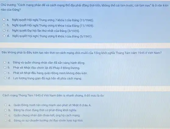 Chủ trương: "Cách mạng phản đế và cách mạng thổ địa phải đồng thời tiến, không thể cái làm trước,cái làm sau" là ở vǎn kiện
nào của Đảng?
a. Nghị quyết Hội nghị Trung ương 7 khóa I của Đảng (11/1940)
b. Nghị quyết Hội nghị Trung ương 6 khóa I của Đảng (11/1939)
c. Nghị quyết Đại hội lần thứ nhất của Đảng (3/1935)
d. Nghị quyết Hội nghị Trung ương 8 khóa I của Đảng (5/1941)
Đâu không phải là điều kiện tạo nên thời cơ cách mạng chín muồi của Tổng khởi nghĩa Tháng Tám nǎm 1945 ở Việt Nam?
a. Đảng và quần chúng nhân dân đã sẵn sàng hành động.
b. Phát xit Nhật đảo chính lật đổ Pháp ở Đông Dương.
c. Phát xít Nhật đầu hàng quân Đồng minh không điều kiện.
d. Lực lượng trung gian đã ngả hẳn về phía cách mạng.
Cách mạng Tháng Tám 1945 ở Việt Nam diễn ra nhanh chóng.ít đó máu là do:
a. Quân Đồng minh tấn công mạnh vào phát xít Nhật ở châu Á.
b. Đảng ta chọn đúng thời cơ phát động khởi nghĩa.
c. Quần chúng nhân dân đoàn kết, ủng hộ cách mạng.
d. Đảng có sự chuyển hướng chỉ đạo chiến lược kịp thời.