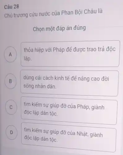 Chủ trương cứu nước của Phan Bội Châu là
Chọn một đáp án đúng
A
thỏa hiệp với Pháp để được trao trả độc
A
lập.
B
dùng cải cách kinh tế để nâng cao đời
B
sống nhân dân.
C c
độc lập dân tộc.
tìm kiếm sự giúp đỡ của Pháp, giành
D D
độc lập dân tộc.
tìm kiếm sự giúp đỡ của Nhật, giành
Câu 28