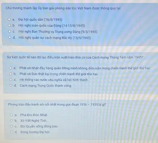 Chủ trương thành lập Ủy ban giải phóng dân tộc Việt Nam được thông qua tại:
a. Đại hội quốc dân (16/8/1945)
b. Hội nghị toàn quốc của Đảng (14-15/8/1945)
c. Hội nghị Ban Thường vụ Trung ương Đảng (9/3/1945)
d. Hội nghị quân sự cách mạng Bắc Kỳ (15/5/1945)
Sự kiện quốc tế nào đã tạo điều kiện xuất hiện thời cơ của Cách mạng Tháng Tám nǎm 1945?
a. Phát-xít Nhật đầu hàng quân Đồng minh không điều kiện trong chiến tranh thế giới thứ hai.
b. Phát xít Đức thất bại trong chiến tranh thế giới thứ hai
c. Hệ thống các nước chủ nghĩa xã hội hình thành.
d. Cách mạng Trung Quốc thành công.
Phong trào đấu tranh sôi nối nhất trong giai đoạn 1936-1939 là gì?
a. Phá kho thóc Nhật.
b. Xô Viết Nghệ Tính
c. Đòi Quyền sống đồng bào
d. Đông Dương Đại hội.