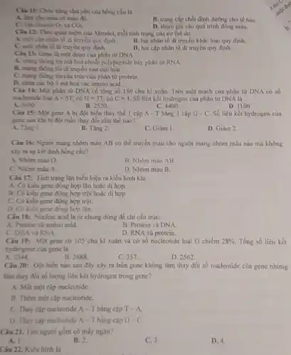 chủ yếu của hồng cầu là
A. lim cho miu có màu đi
C. vin chuyeo O_(2) CO_(2)
B. cung cấp chất dinh dưỡng cho tế bào.
D. tham gia vào quá trình đông máu.
Cau 12: Theo quan niệm của Mendel, mỗi tính trạng của cơ the do
đi đi truyền quy định.
B. hai nhân tố di truyền khác loại quy định.
đi truyền quy định.
D. hai cặp nhân tố di truyền quy định.
Ciu 13: Gene li một đoạn của phân từ DNA
A. mung thing tin mà hoá chuỗi polypeptide hay phân tử RNA.
B. mang thing tin đi truyền của các loài.
C. mang thong tin câu trúc của phân từ protein.
D. chita cách 3 ml hoá các amino acid.
Ciu 14: Mgle phin từ DNA có tổng số 150 chu kì xoǎn. Trên một mạch của phân tử DNA có số
mucleotide loui A=5T có G=3T;cacute (o)C=T. Số liên kết hydrogen của phân tử DNA là
A. 3601
B. 2520
C.4400
D. 1100
Ciu 15: Một gene A bị đột biến thay the 1 cặp A - T bằng 1 cặp G-C Số liên kết hydrogen của
game sau khi bi đột biển thay đổi như thế nào?
A. Ting 1
B. Tǎng 2.
C. Giàm 1
D. Giảm 2
Câu 16: Nguói mang nhóm máu AB có thể truyền máu cho người mang nhóm máu nào mà không
xảy ra sự kết đinh hồng cầu?
A. Nhóm máu O.
B. Nhóm máu AB
C. Nhóm máu A.
D. Nhóm máu B.
Câu 17: Tinh trạng lặn biểu hiện ra kiểu hình khi
A. Có kieu gene đồng hợp lặn hoặc dị hợp
B. Có kieu gene đồng hợp trội hoặc dị hợp.
C. Có kiéu gene đồng hợp trội.
D. Có kiêu gene đồng hợp lần.
Câu 18: Nucleic acid là tử chung dùng để chi cấu trúc:
A. Protein và amino acid.
B. Protein và DNA.
C. DNA và RNA.
D. RNA và protein.
Câu 19: Một gene có 105 chu kì xoắn và có số nucleotide loại G chiếm 28%  Tổng số liền kết
hydrogene của gene là
A. 1344
B. 2688.
C. 357.
D. 2562
Câu 20: Đột biến nào sau đây xây ra trên gene không làm thay đổi số nucleotide của gene nhưng
làm thay đói số lượng liên kết hydrogen trong gene?
A. Mất một cặp nucleotide
B. Thêm một cặp nuclcotide.
C. Thay cặp nucleotide A- T bằng cặp T-A
D. Thay cap nucleotide A-Tbàng cập G-C.
Câu 21. Tìm người gồm có mấy ngǎn?
A. 1
B. 2.
C. 3.
1).4
Câu 22. Kiểu hình là